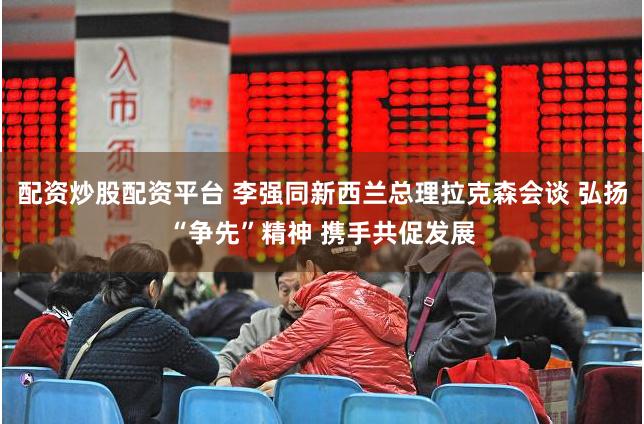配资炒股配资平台 李强同新西兰总理拉克森会谈 弘扬“争先”精神 携手共促发展