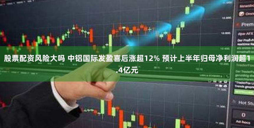 股票配资风险大吗 中铝国际发盈喜后涨超12% 预计上半年归母净利润超1.4亿元