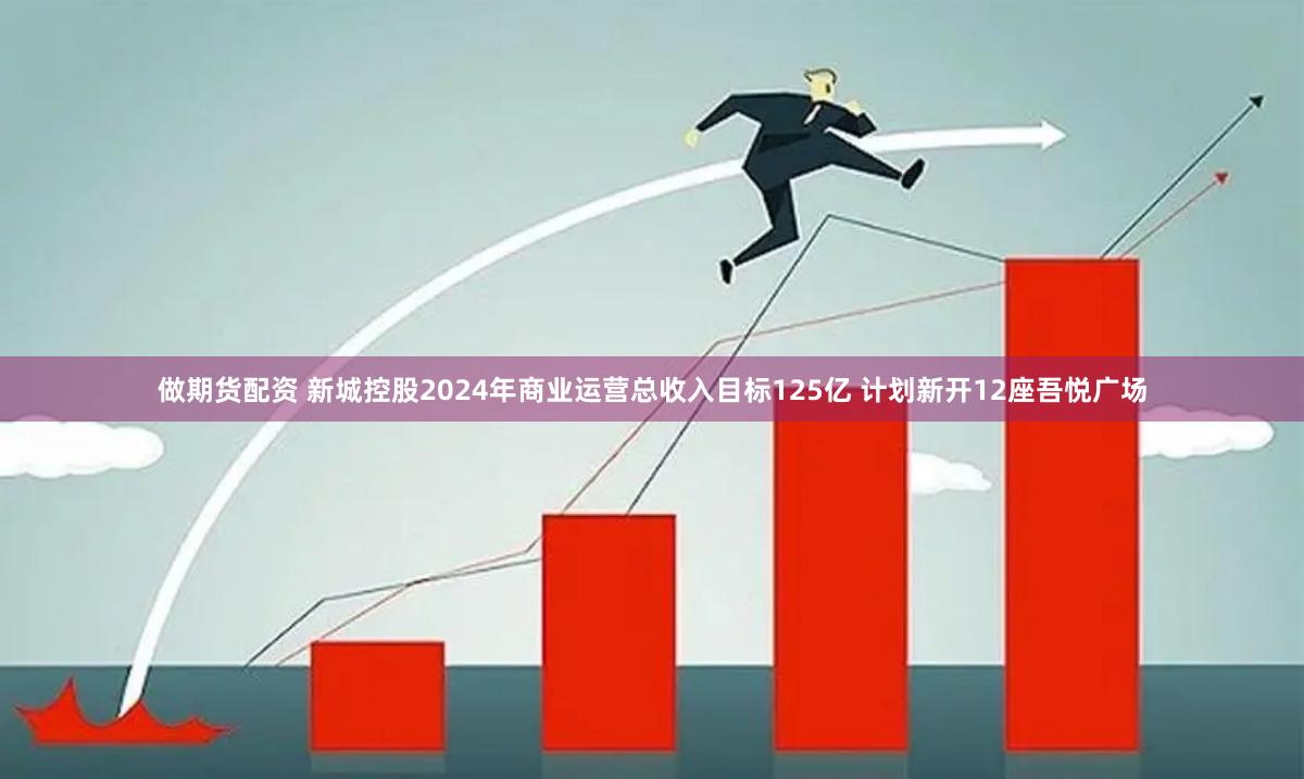 做期货配资 新城控股2024年商业运营总收入目标125亿 计划新开12座吾悦广场