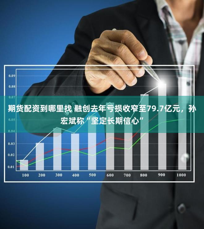 期货配资到哪里找 融创去年亏损收窄至79.7亿元，孙宏斌称“坚定长期信心”