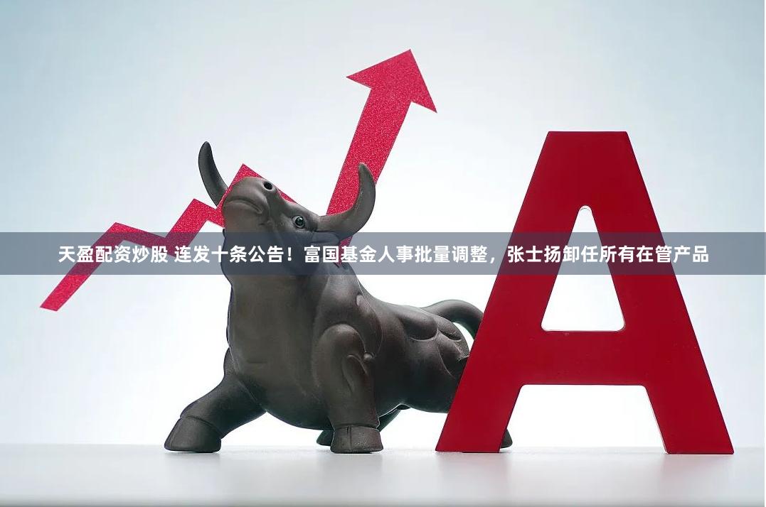 天盈配资炒股 连发十条公告！富国基金人事批量调整，张士扬卸任所有在管产品