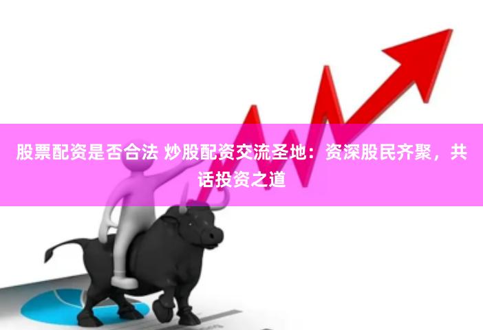 股票配资是否合法 炒股配资交流圣地：资深股民齐聚，共话投资之道