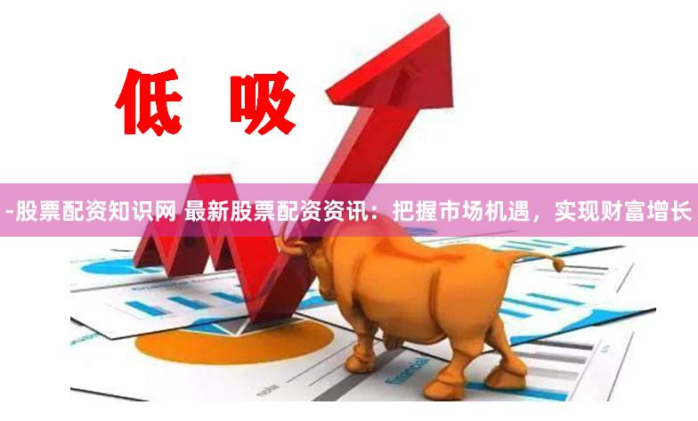 -股票配资知识网 最新股票配资资讯：把握市场机遇，实现财富增长