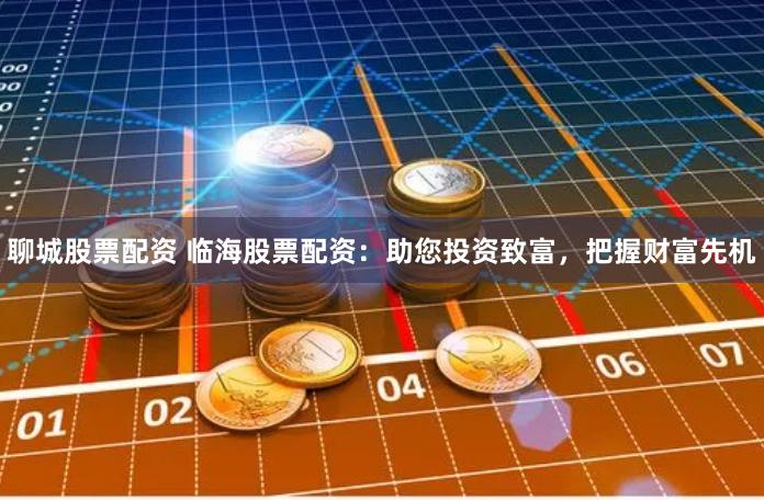 聊城股票配资 临海股票配资：助您投资致富，把握财富先机