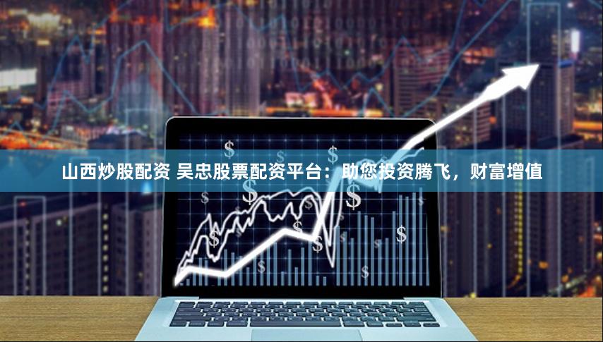 山西炒股配资 吴忠股票配资平台：助您投资腾飞，财富增值
