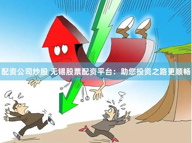 配资公司炒股 无锡股票配资平台：助您投资之路更顺畅