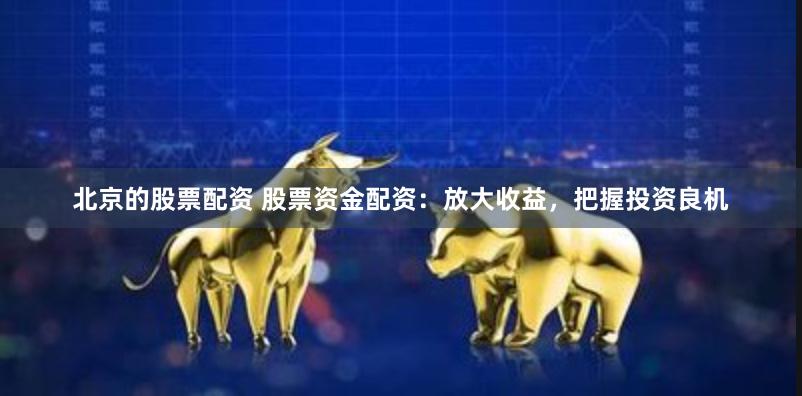 北京的股票配资 股票资金配资：放大收益，把握投资良机