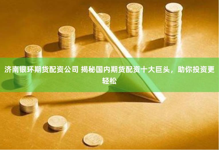 济南银环期货配资公司 揭秘国内期货配资十大巨头，助你投资更轻松