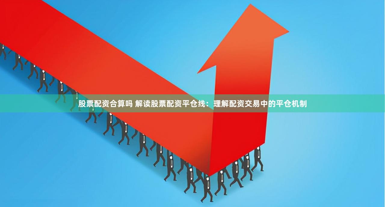 股票配资合算吗 解读股票配资平仓线：理解配资交易中的平仓机制