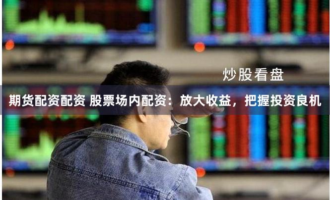 期货配资配资 股票场内配资：放大收益，把握投资良机
