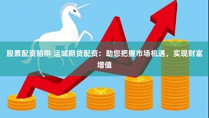 股票配资陷阱 运城期货配资：助您把握市场机遇，实现财富增值