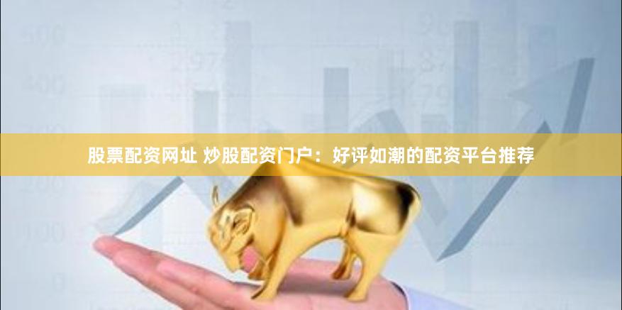 股票配资网址 炒股配资门户：好评如潮的配资平台推荐