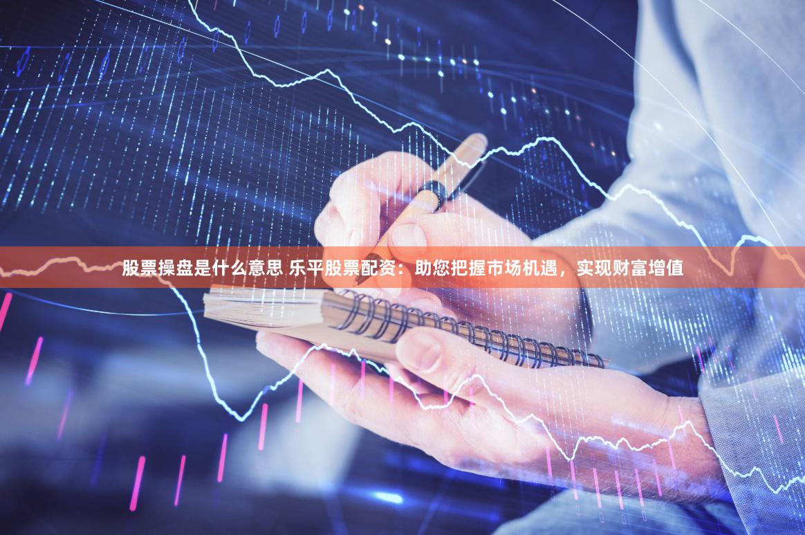 股票操盘是什么意思 乐平股票配资：助您把握市场机遇，实现财富增值